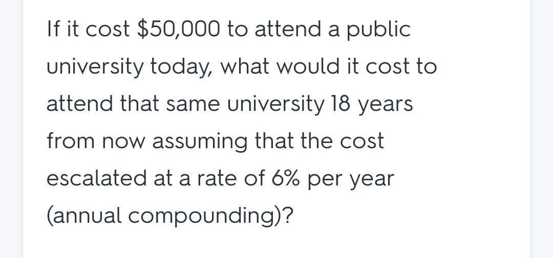 If it cost $50,000 to attend a public
university today, what would it cost to
attend that same university 18 years
from now assuming that the cost
escalated at a rate of 6% per year
(annual compounding)?
