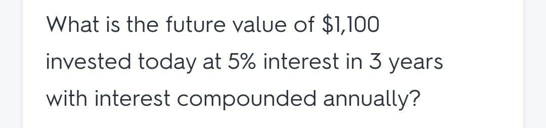 What is the future value of $1,100
invested today at 5% interest in 3 years
with interest compounded annually?
