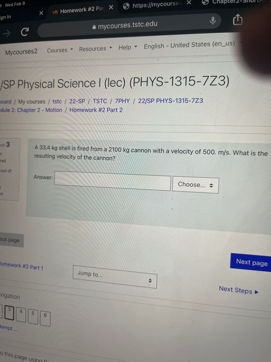 Chapte
O https://mycourses X
M Wed Feb 9
in Homework #2 Par X
gn In
A mycourses.tstc.edu
Help -
English - United States (en_us)
Courses
Resources
Mycourses2
/SP Physical Science I (lec) (PHYS-1315-7Z3)
poard / My courses / tstc / 22-SP / TSTC / 7PHY / 22/SP PHYS-1315-7Z3
dule 2: Chapter 2- Motion / Homework #2 Part 2
ion 3
A 33.4 kg shell is fired from a 2100 kg cannon with a velocity of 500. m/s. What is the
et
red
resulting velocity of the cannon?
out of
Answer:
Choose...
on
pus page
Next page
lomework #2 Part 1
Jump to...
Next Steps
vigation
3
4.
5.
tempt...
o this page usina n
