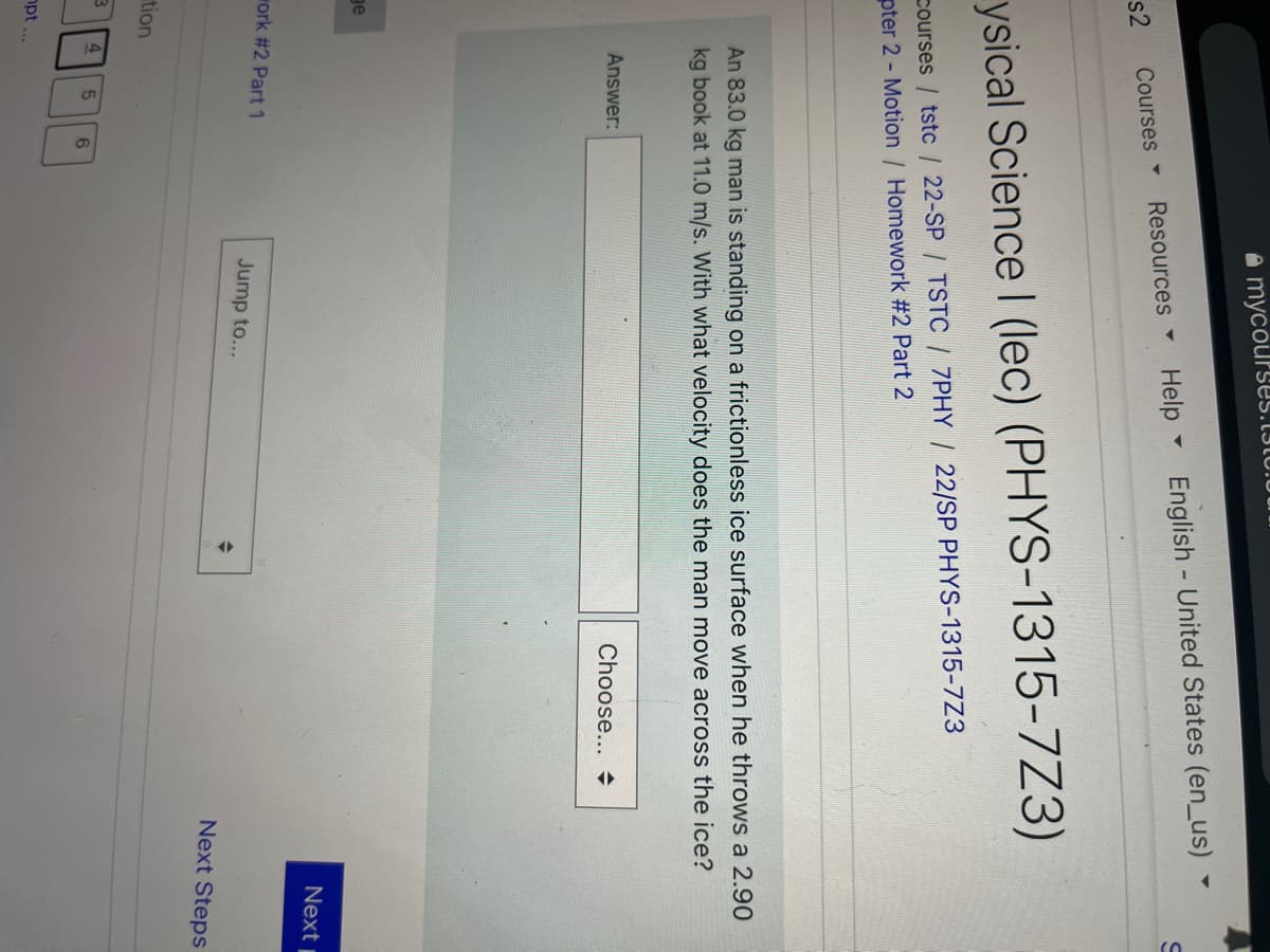 a mycourses.13IU.U0
Help English United States (en_us)
Resources
s2
Courses -
ysical Science I (lec) (PHYS-1315-7Z3)
courses / tstc / 22-SP / TSTC / 7PHY / 22/SP PHYS-1315-7Z3
pter 2 - Motion / Homework #2 Part 2
An 83.0 kg man is standing on a frictionless ice surface when he throws a 2.90
kg book at 11.0 m/s. With what velocity does the man move across the ice?
Answer:
Choose...
ge
Next
work #2 Part 1
Jump to...
Next Steps
tion
6
npt...
