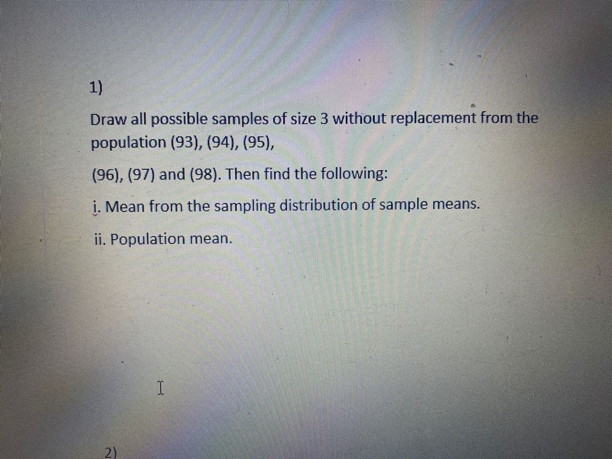 1)
Draw all possible samples of size 3 without replacement from the
population (93), (94), (95),
(96), (97) and (98). Then find the following:
i. Mean fromn the sampling distribution of sample means.
ii. Population mean.
2)
