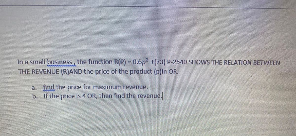 In a small business, the function R(P) = 0.6p+(73) P-2540 SHOWS THE RELATION BETWEEN
THE REVENUE (R)AND the price of the product (p)in OR.
a. find the price for maximum revenue.
b. If the price is 4 OR, then find the revenue.
