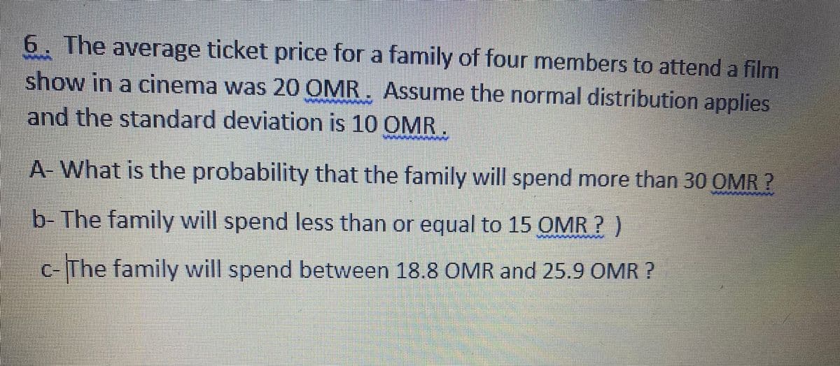 6. The average ticket price for a family of four members to attend a film
show in a cinema was 20 OMR, Assume the normal distribution applies
and the standard deviation is 10 OMR.
A- What is the probability that the family will spend more than 30 OMR ?
b-The family will spend less than or equal to 15 OMR ? )
c-The family will spend between 18.8 OMR and 25.9 OMR ?
