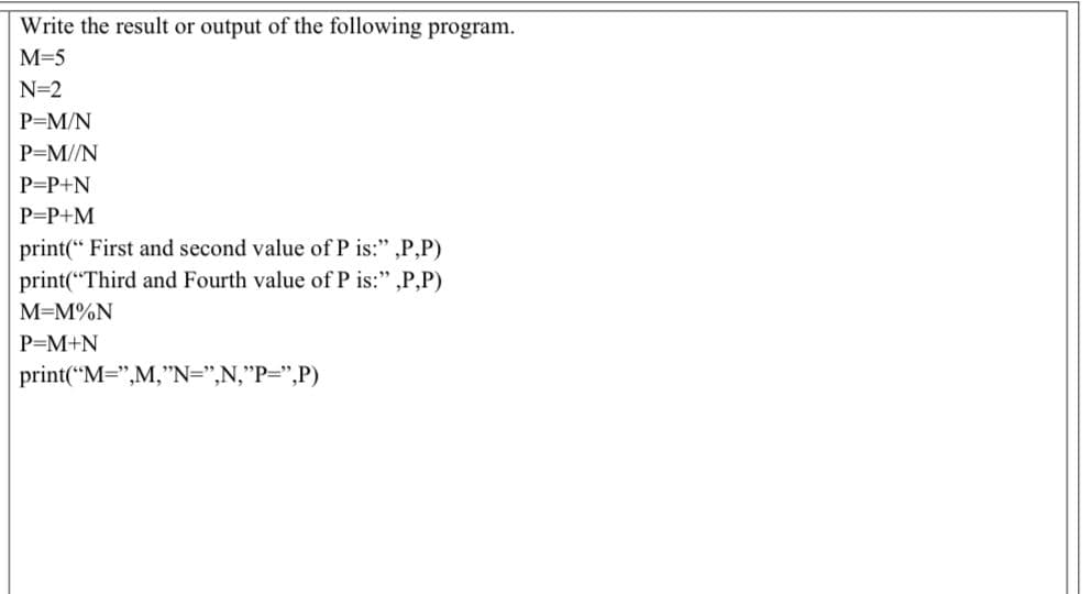 Write the result or output of the following program.
M=5
N=2
P=M/N
P=M//N
P=P+N
P=P+M
print(“ First and second value of P is:" ,P,P)
print(“Third and Fourth value ofP is:" ,P,P)
М-М%N
P=M+N
print("M=",M,"N=",N,"P=",P)
