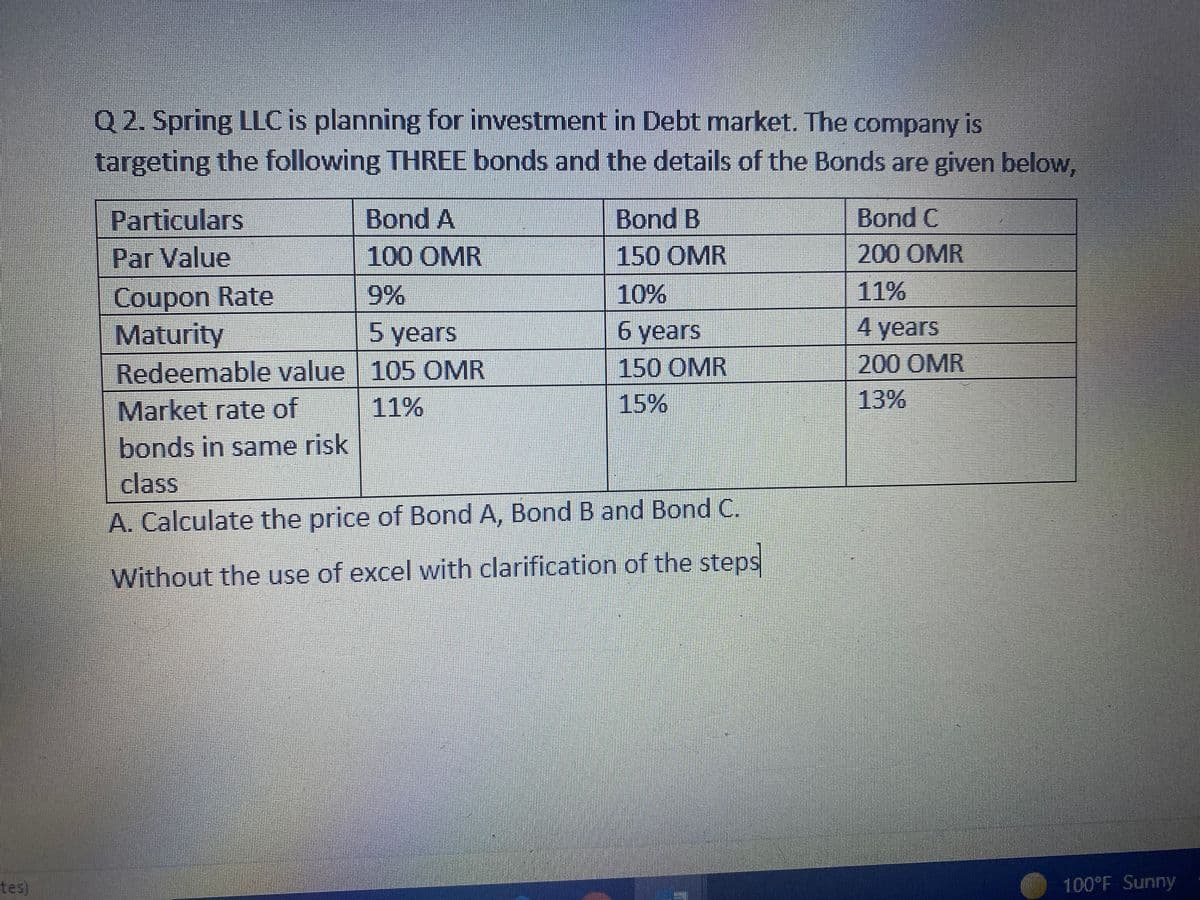 tes)
Q2. Spring LLC is planning for investment in Debt market. The company is
targeting the following THREE bonds and the details of the Bonds are given below,
Particulars
Bond A
Bond B
Bond C
Par Value
100 OMR
150 OMR
200 OMR
Coupon Rate
9%
10%
11%
Maturity
5 years
6 years
4 years
Redeemable value
105 OMR
150 OMR
200 OMR
Market rate of
11%
15%
13%
bonds in same risk
class
A. Calculate the price of Bond A, Bond B and Bond C.
Without the use of excel with clarification of the steps
100°F Sunny