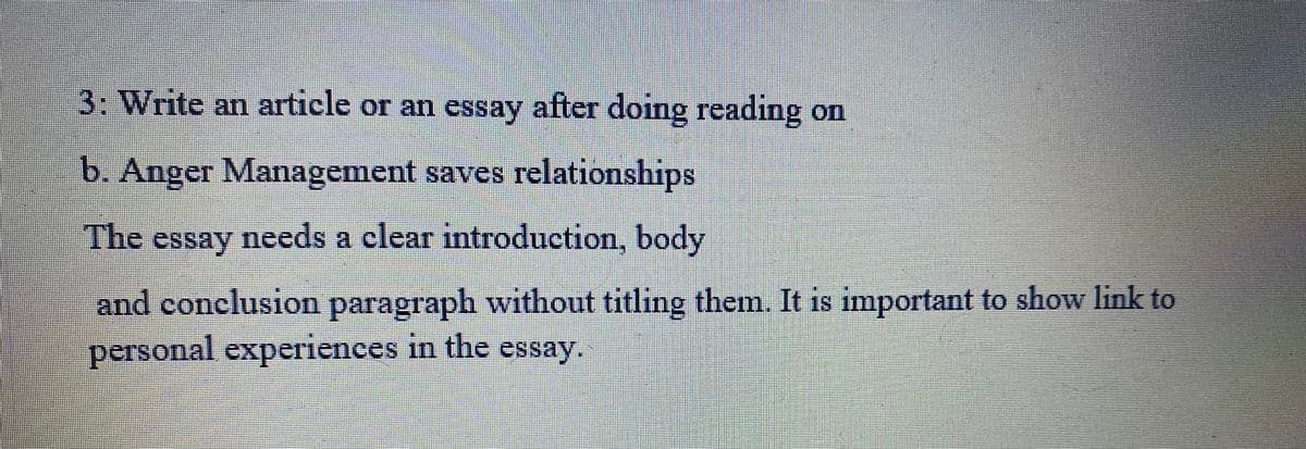 3: Write an article or an essay after doing reading on
b. Anger Management saves relationships
The essay needs a clear introduction, body
and conclusion paragraph without titling them. It is important to show link to
personal experiences in the essay.