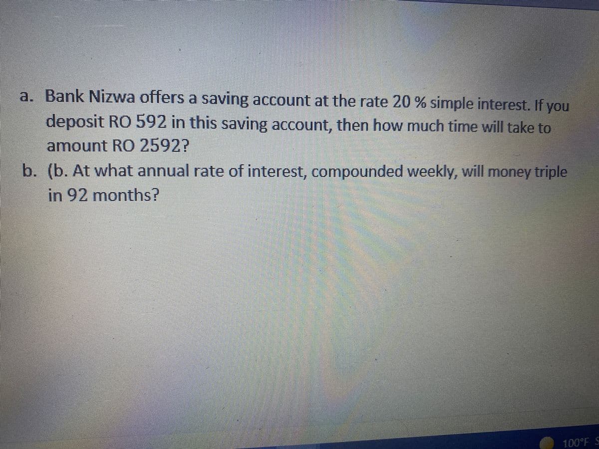 a. Bank Nizwa offers a saving account at the rate 20 % simple interest. If you
deposit RO 592 in this saving account, then how much time will take to
amount RO 2592?
b. (b. At what annual rate of interest, compounded weekly, will money triple
in 92 months?
100°F S