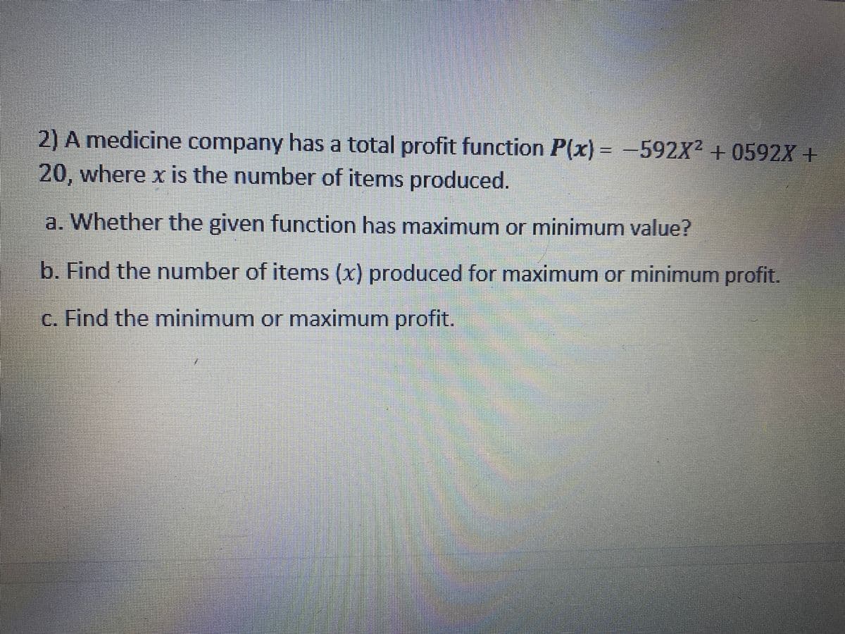2) A medicine company has a total profit function P(x) = -592X² + 0592X +
20, where x is the number of items produced.
a. Whether the given function has maximum or minimum value?
b. Find the number of items (x) produced for maximum or minimum profit.
c. Find the minimum or maximum profit.

