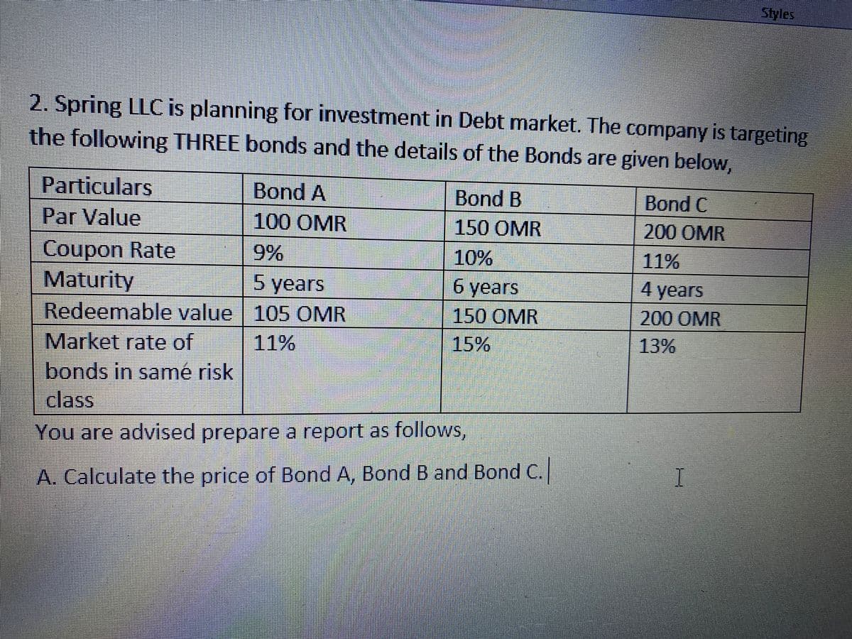 Styles
2. Spring LLC is planning for investment in Debt market. The company is targeting
the following THREE bonds and the details of the Bonds are given below,
Particulars
Bond A
Bond B
Bond C
Par Value
100 OMR
150 OMR
200 OMR
Coupon Rate
Maturity
Redeemable value | 105 OMR
9%
10%
11%
5 years
6 years
4 years
150 OMR
200OMR
Market rate of
11%
15%
13%
bonds in samé risk
class
You are advised prepare a report as follows,
I
A. Calculate the price of Bond A, Bond B and Bond C.|
