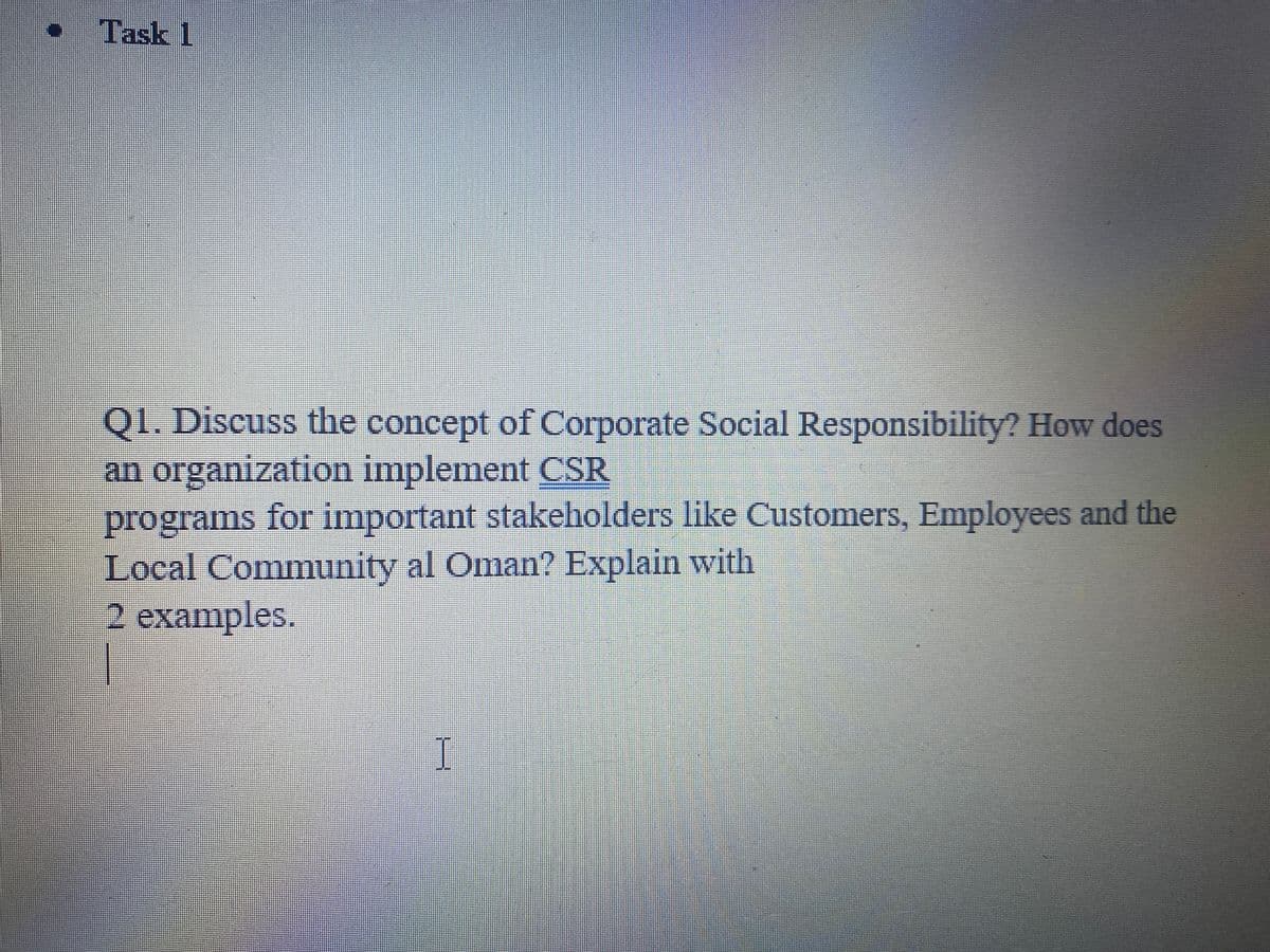 Task 1
QI. Discuss the concept of Corporate Social Responsibility? How does
an organization implement CSR
programs for important stakeholders like Customers, Employees and the
Local Community al Oman? Explain with
2 examples.
I
