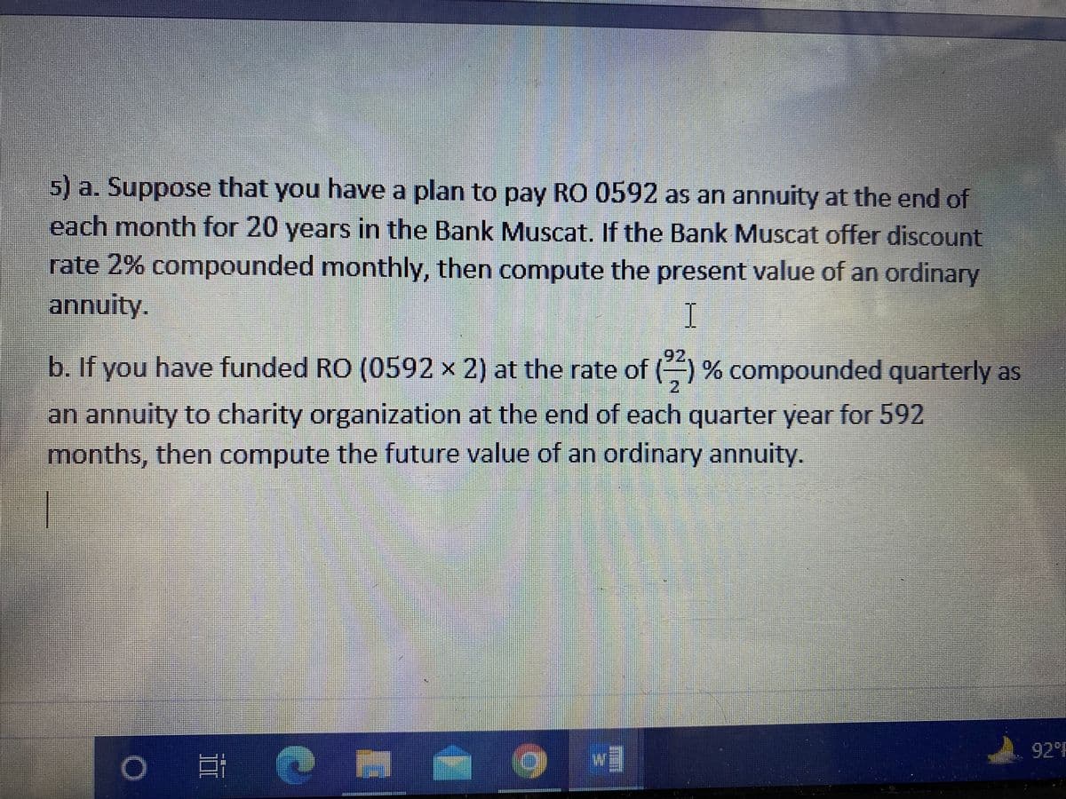 5)a. Suppose that you have a plan to pay RO 0592 as an annuity at the end of
each month for 20 years in the Bank Muscat. If the Bank Muscat offer discount
rate 2% compounded monthly, then compute the present value of an ordinary
annuity.
I
92
b. If you have funded RO (0592 x 2) at the rate of () % compounded quarterly as
an annuity to charity organization at the end of each quarter year for 592
months, then compute the future value of an ordinary annuity.
92 F
w
*** --
II

