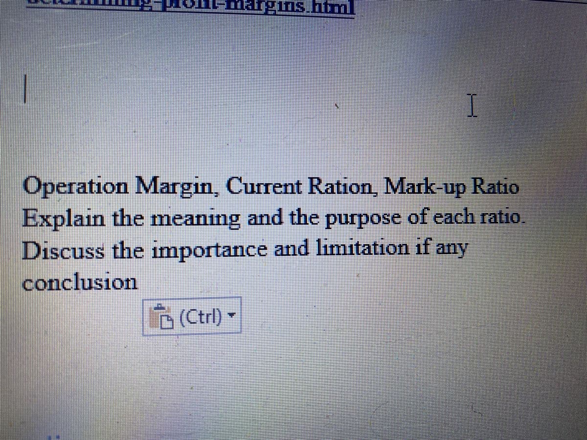 /
2-Mont-margins.htm
I
Operation Margin, Current Ration, Mark-up Ratio
Explain the meaning and the purpose of each ratio
Discuss the importance and limitation if any
conclusion
□ (Ctrl) ▼