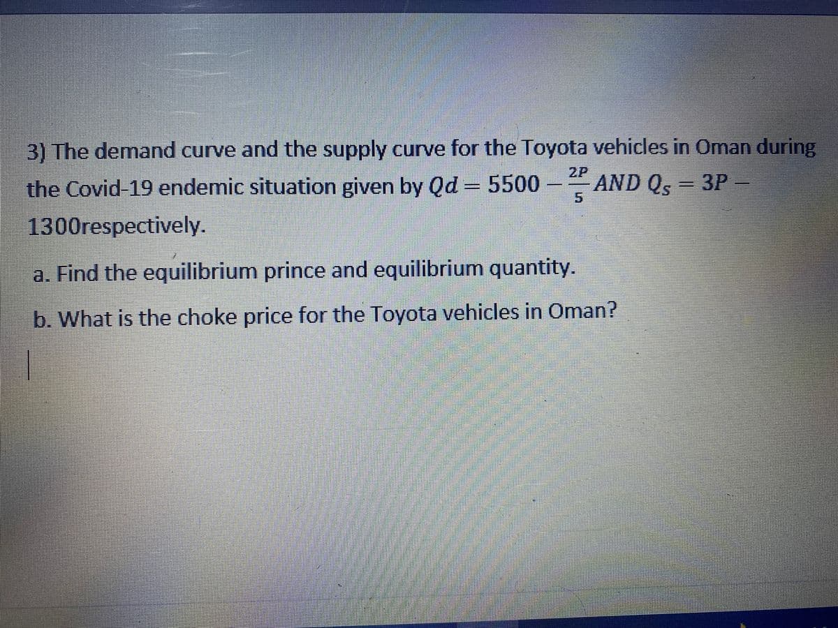 3) The demand curve and the supply curve for the Toyota vehicles in Oman during
2P
the Covid-19 endemic situation given by Qd = 5500
AND Q, 3P-
5.
1300respectively.
a. Find the equilibrium prince and equilibrium quantity.
b. What is the choke price for the Toyota vehicles in Oman?
