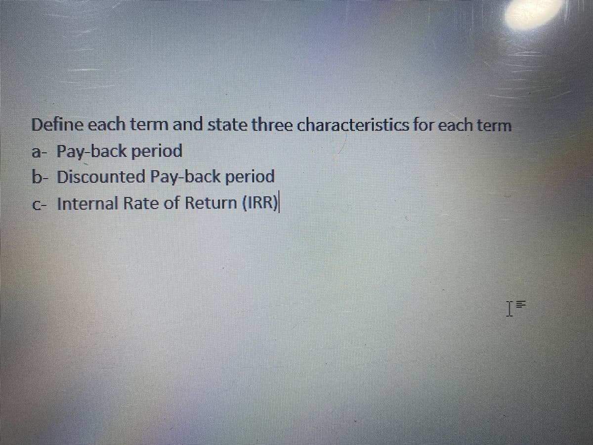 Define each term and state three characteristics for each term
a- Pay-back period
b- Discounted Pay-back period
C- Internal Rate of Return (IRR)
