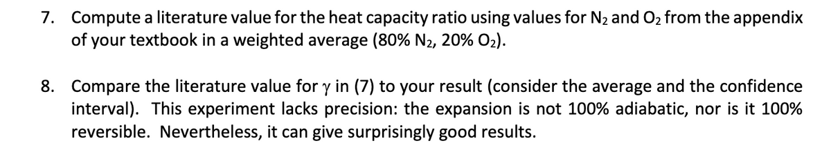 7. Compute a literature value for the heat capacity ratio using values for N2 and O2 from the appendix
of your textbook in a weighted average (80% N2, 20% O2).
8. Compare the literature value for y in (7) to your result (consider the average and the confidence
interval). This experiment lacks precision: the expansion is not 100% adiabatic, nor is it 100%
reversible. Nevertheless, it can give surprisingly good results.
