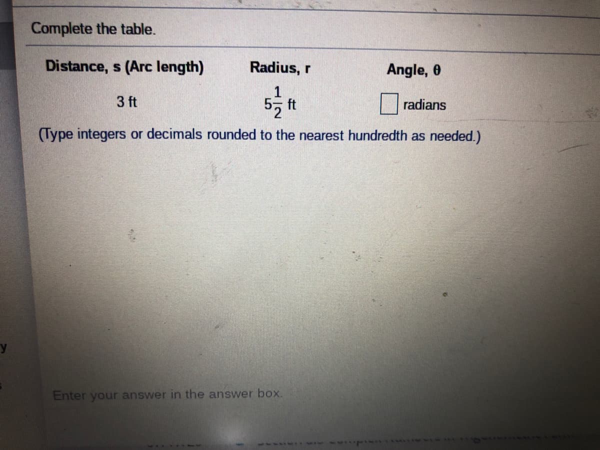 Complete the table.
Distance, s (Arc length)
Radius, r
Angle, 0
3 ft
ft
radians
(Type integers or decimals rounded to the nearest hundredth as needed.)
Enter your answer in the answer box.
