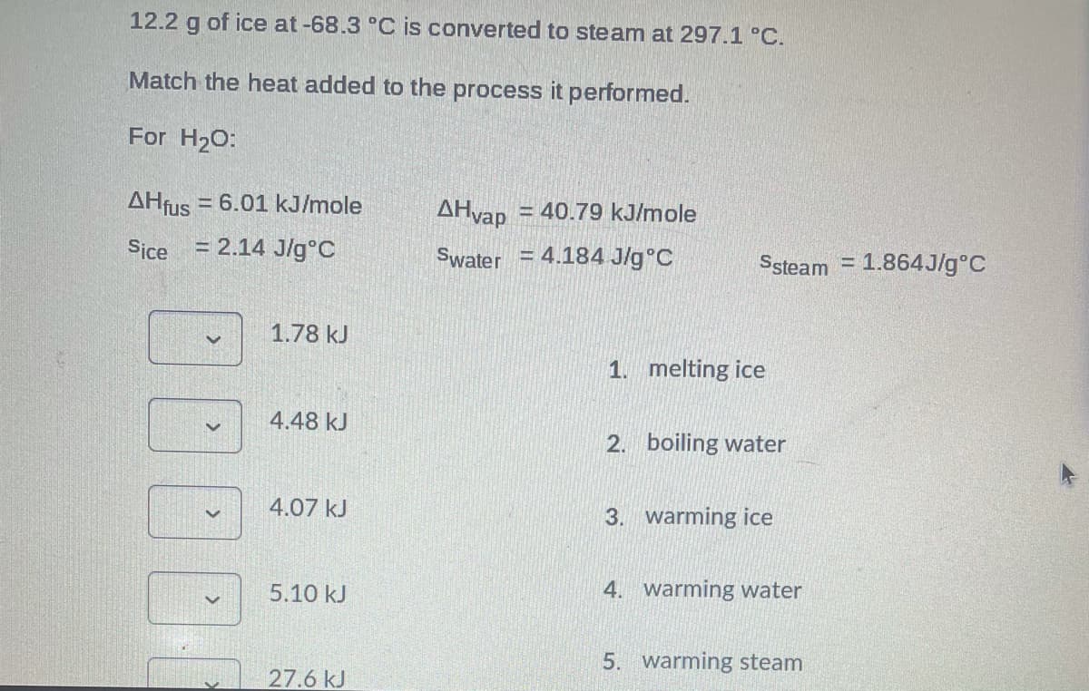 12.2 g of ice at-68.3 °C is converted to steam at 297.1 °C.
Match the heat added to the process it performed.
For H20:
AHfus
= 6.01 kJ/mole
AHvap
= 40.79 kJ/mole
Sice
= 2.14 J/g°C
Swater = 4.184 J/g°C
Ssteam = 1.864J/g°C
1.78 kJ
1. melting ice
4.48 kJ
2. boiling water
4.07 kJ
3. warming ice
4. warming water
5.10 kJ
5. warming steam
27.6 kJ

