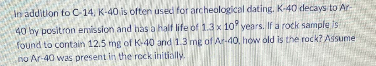 In addition to C-14, K-40 is often used for archeological dating. K-40 decays to Ar-
40 by positron emission and has a half life of 1.3 x 10 years. If a rock sample is
found to contain 12.5 mg of K-40 and 1.3 mg of Ar-40, how old is the rock? Assume
no Ar-40 was present in the rock initially.
