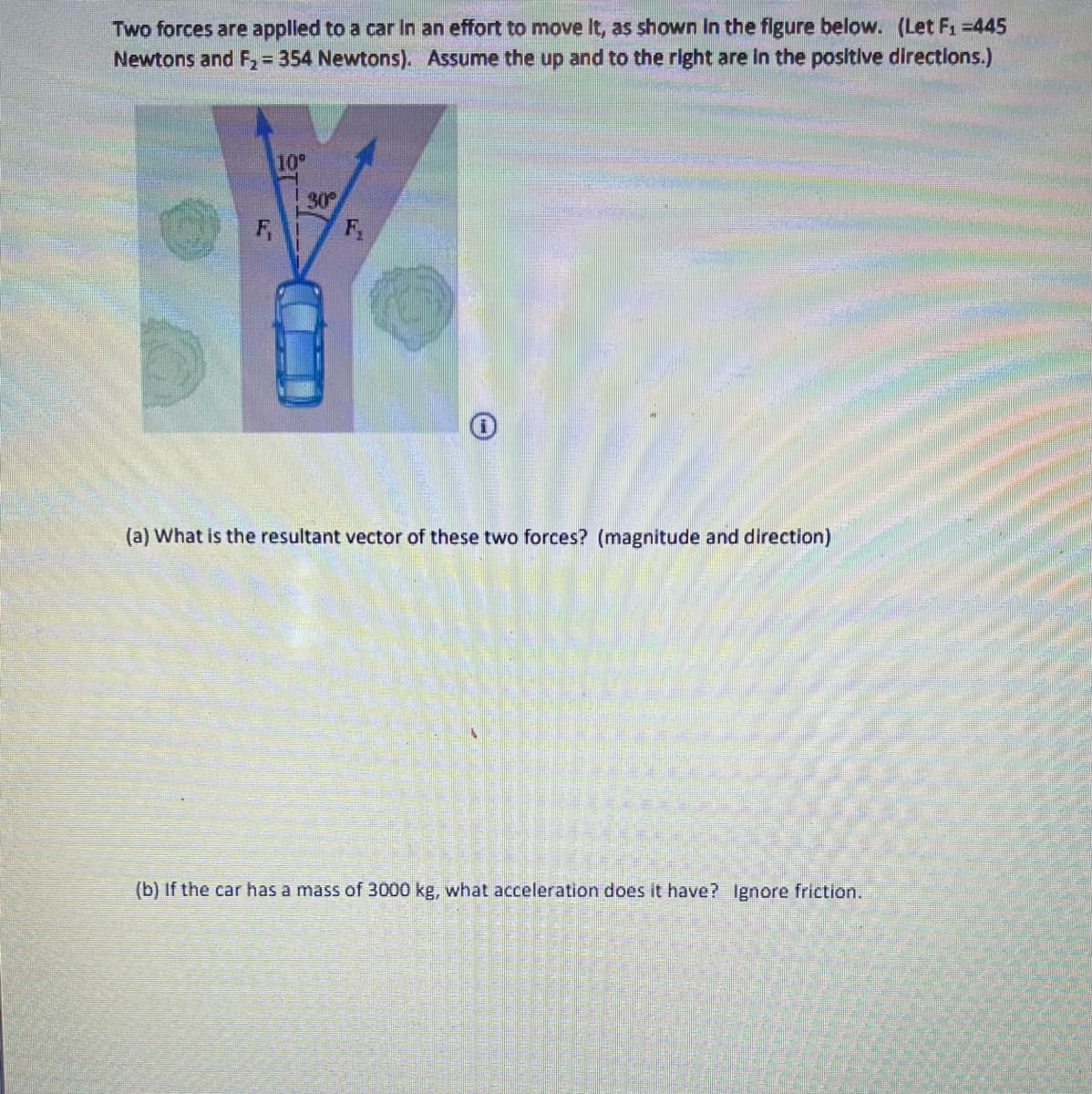 Two forces are applled to a car In an effort to move It, as shown In the figure below. (Let F1 =445
Newtons and F, = 354 Newtons). Assume the up and to the right are in the positive directlons.)
%3D
10°
30
F,
F,
(a) What is the resultant vector of these two forces? (magnitude and direction)
(b) If the car has a mass of 3000 kg, what acceleration does it have? Ignore friction.
