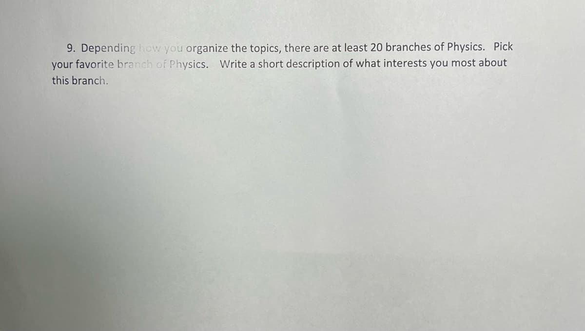 9. Depending how you organize the topics, there are at least 20 branches of Physics. Pick
your favorite branch of Physics. Write a short description of what interests you most about
this branch.
