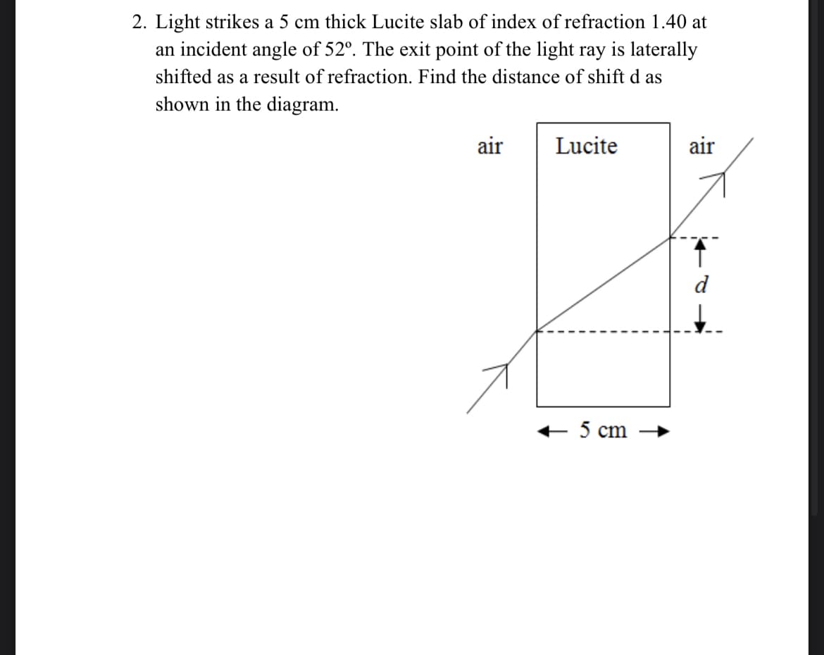 2. Light strikes a 5 cm thick Lucite slab of index of refraction 1.40 at
an incident angle of 52º. The exit point of the light ray is laterally
shifted as a result of refraction. Find the distance of shift d as
shown in the diagram.
air
Lucite
+ 5 cm
air
d