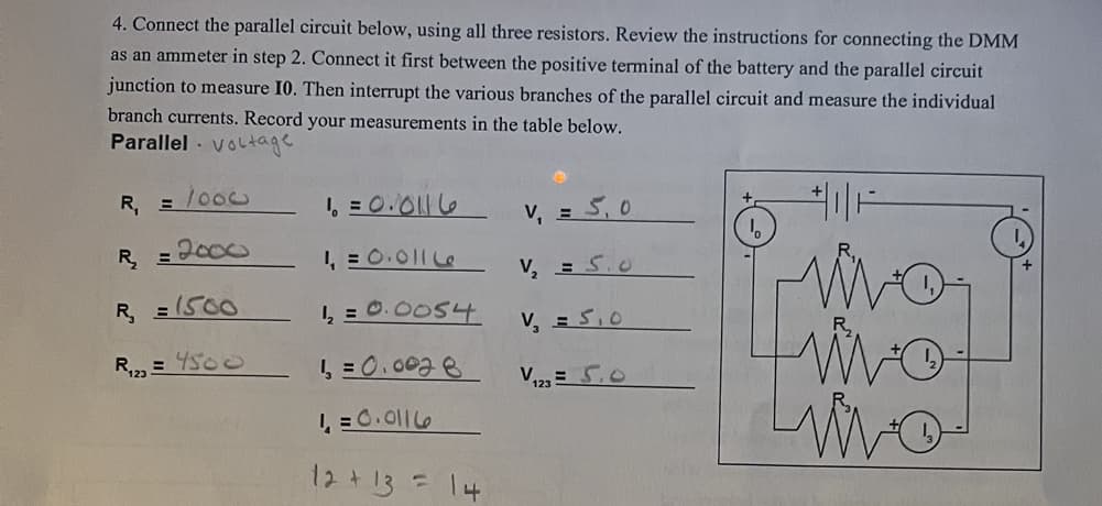 4. Connect the parallel circuit below, using all three resistors. Review the instructions for connecting the DMM
as an ammeter in step 2. Connect it first between the positive terminal of the battery and the parallel circuit
junction to measure I0. Then interrupt the various branches of the parallel circuit and measure the individual
branch currents. Record your measurements in the table below.
Parallel voltage
R₁ = 1000
= 2000
R₂₁₂
R₂ = 1500
R₁23 =
4500
1₁ = 0.0116
1₁=0.0116
1₂ = 0.0054
1 = 0.0028
1₁=0.0116
12 +13= 14
V₁ = 5,0
V₂ = 5.0
V₂ = 5₁0
V ₁22= 5,0
Livo