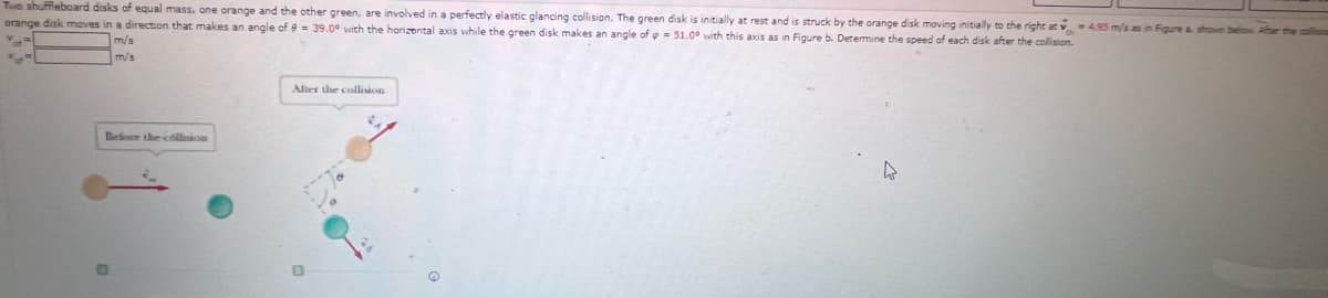Te shuffleboard disks of equal mass, one orange and the other green, are involved in a perfectly elastic glancing collision. The green disk is initially at rest and is struck by the orange disk moving initially to the right at v =495 m/s as in Figure a shown belo
orange disk maves in a direction that makes an angle of e = 39.0° with the honzental axis while the green disk makes an angle of e= 51.0° with this axis as in Figure b. Determine the speed of each disk after the collision.
m/s
m/s
After the collision
Befe the collion

