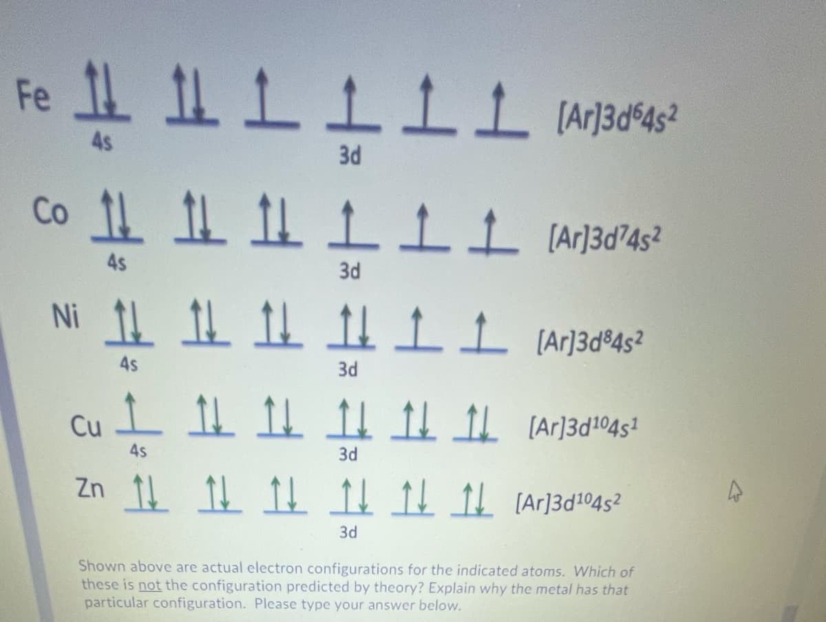 Fe
4s
3d
4s
3d
Ni 1! 1 1L Ar]3d°4s²
4s
3d
Cu
4s
3d
Zn 1 1 1 I CAr]3d1®4s?
3d
Shown above are actual electron configurations for the indicated atoms. Which of
these is not the configuration predicted by theory? Explain why the metal has that
particular configuration. Please type your answer below.
