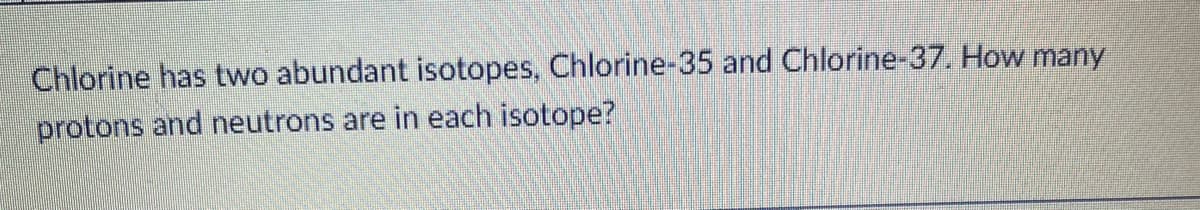 Chlorine has two abundant isotopes, Chlorine-35 and Chlorine-37. How many
protons and neutrons are in each isotope?
