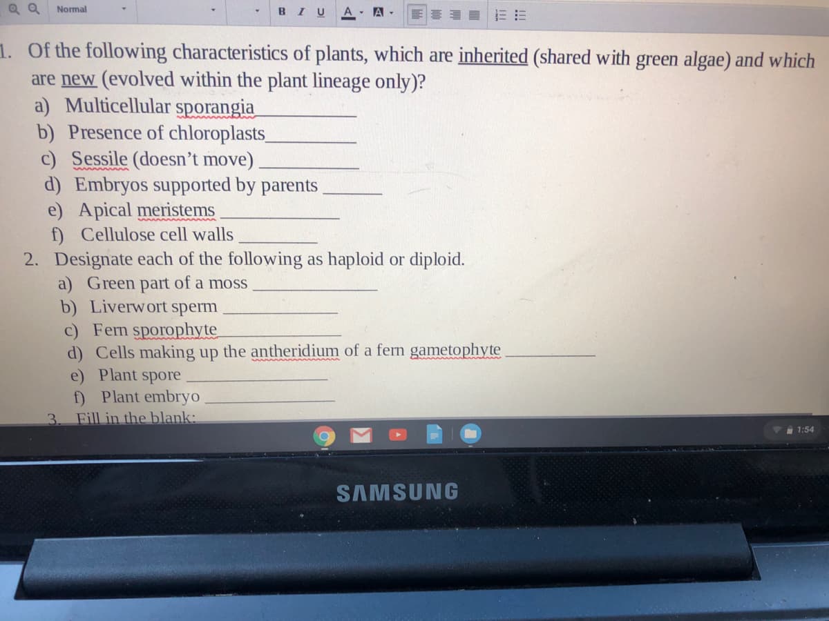 Q Q
Normal
BIU
A - A-
1. Of the following characteristics of plants, which are inherited (shared with green algae) and which
are new (evolved within the plant lineage only)?
a) Multicellular sporangia
b) Presence of chloroplasts
c) Sessile (doesn't move)
d) Embryos supported by parents.
e) Apical meristems
f) Cellulose cell walls
2. Designate each of the following as haploid or diploid.
a) Green part of a moss
b) Liverwort sperm
c) Fern sporophyte
d) Cells making up the antheridium of a fern gametophyte
e) Plant spore
f) Plant embryo
Fill in the blank:
3.
1:54
SAMSUNG
