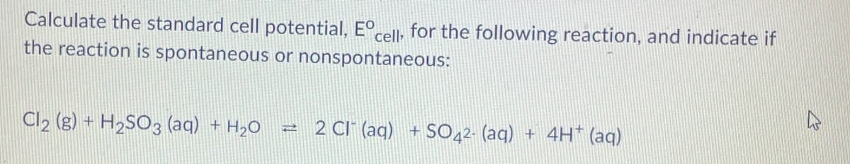 Calculate the standard cell potential, E°cell; for the following reaction, and indicate if
the reaction is spontaneous or nonspontaneous:
Cl2 (g) + H2SO3 (aq) + H2O
2 CI (aq) + S0,2- (aq) + 4H* (aq)
