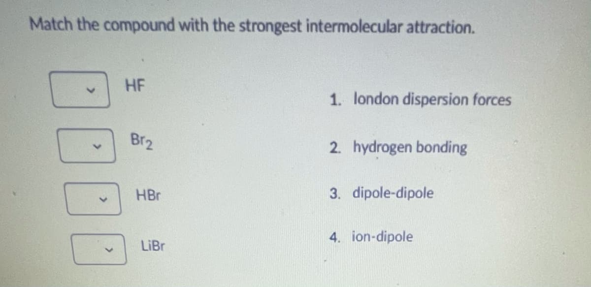 Match the compound with the strongest intermolecular attraction.
HF
1. london dispersion forces
Br2
2. hydrogen bonding
3. dipole-dipole
HBr
4. ion-dipole
LiBr
