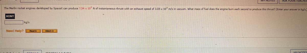 The Merlin rocket engines developed by SpaceX can produce 7.54 x 10 N of instantaneous thrust with an exhaust speed of 3.05 x 10 m/s in vacuum. What mass of fuel does the engine burn each second to produce this thrust? (Enter your answer in kg/s.)
HINT
kg/s
Need Help?
MY NOTES
