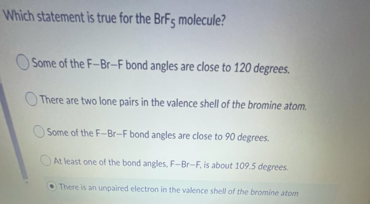 Which statement is true for the BrFs molecule?
Some of the F-Br-F bond angles are close to 120 degrees.
There are two lone pairs in the valence shell of the bromine atom.
O Some of the F-Br-F bond angles are close to 90 degrees.
At least one of the bond angles, F-Br-F, is about 109.5 degrees.
There is an unpaired electron in the valence shell of the bromine atom
