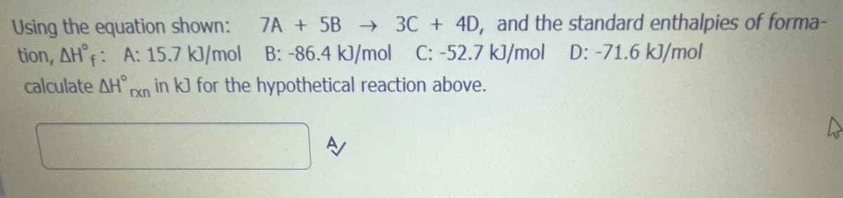 7A + 5B 3C + 4D, and the standard enthalpies of forma-
Using the equation shown:
tion, AH°F: A: 15.7 k)/mol B: -86.4 kJ/mol C: -52.7 kJ/mol D: -71.6 kJ/mol
calculate AH° Pn in kJ for the hypothetical reaction above.
