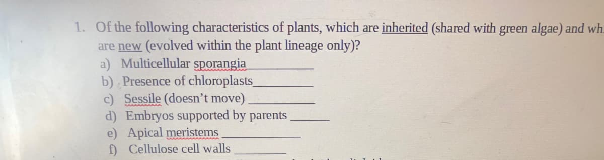 1. Of the following characteristics of plants, which are inherited (shared with green algae) and wh.
are new (evolved within the plant lineage only)?
a) Multicellular sporangia
b) Presence of chloroplasts
c) Sessile (doesn't move)
d) Embryos supported by parents
e) Apical meristems
f) Cellulose cell walls
