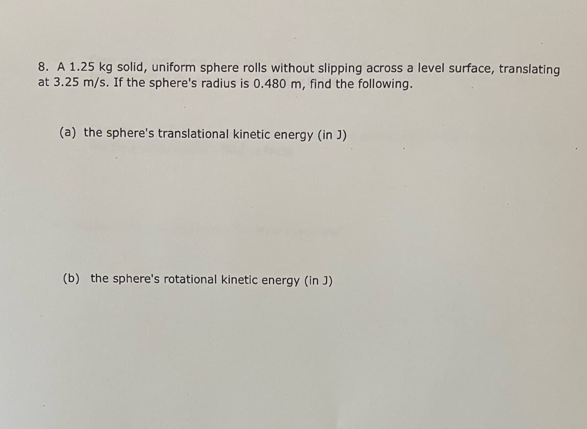 8. A 1.25 kg solid, uniform sphere rolls without slipping across a level surface, translating
at 3.25 m/s. If the sphere's radius is 0.480 m, find the following.
(a) the sphere's translational kinetic energy (in J)
(b) the sphere's rotational kinetic energy (in J)
