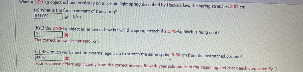When a 2.90-kg object is hung vertically on a certain light spring described by Hooke's law, the spring stretches 3.02 cm.
(a) What is the force constant of the spring?
941.059
v N/m
(b) If the 2.90-kg object is removed, how far will the spring stretch if a 1.45-kg block is hung on it?
The correct answer is not zero. cm
(c) How much work must an external agent do to stretch the same spring 9.50 cm from its unstretched position?
44.70
Your response differs significantly from the correct answer. Rework your solution from the beginning and check each step carefully. J
