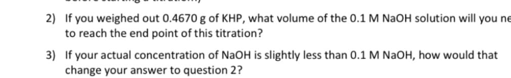 2) If you weighed out 0.4670 g of KHP, what volume of the 0.1 M NaOH solution will you ne
to reach the end point of this titration?
3) If your actual concentration of NaOH is slightly less than 0.1 M NaOH, how would that
change your answer to question 2?