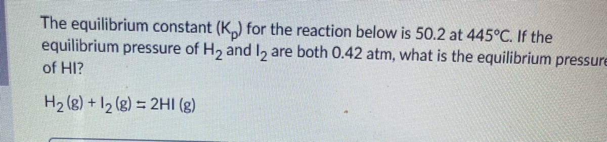 The equilibrium constant (K,) for the reaction below is 50.2 at 445°C. If the
equilibrium pressure of H, and I, are both 0.42 atm, what is the equilibrium pressure
of HI?
H2 (g) + I2 (g) = 2HI (g)
