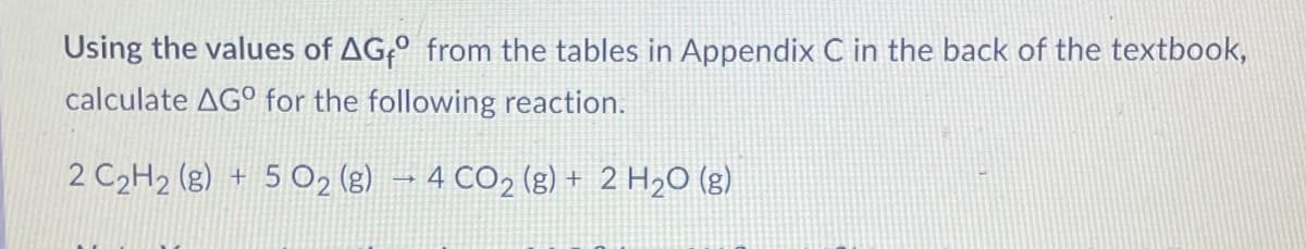 Using the values of AG;º from the tables in Appendix C in the back of the textbook,
calculate AGº for the following reaction.
2 C2H2 (g) + 5 O2 (g) → 4 CO2 (g) + 2 H2O (g)
