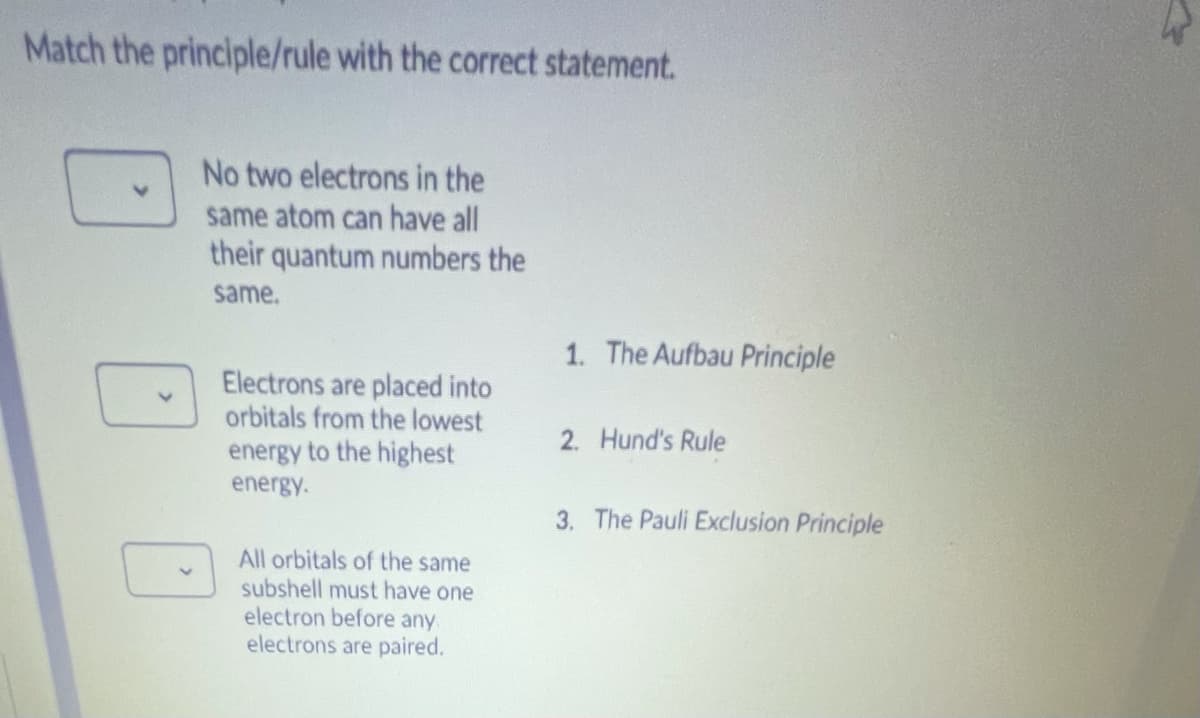 Match the principle/rule with the correct statement.
No two electrons in the
same atom can have all
their quantum numbers the
same.
1. The Aufbau Principle
Electrons are placed into
orbitals from the lowest
energy to the highest
2. Hund's Rule
energy.
3. The Pauli Exclusion Principle
All orbitals of the same
subshell must have one
electron before any.
electrons are paired.
