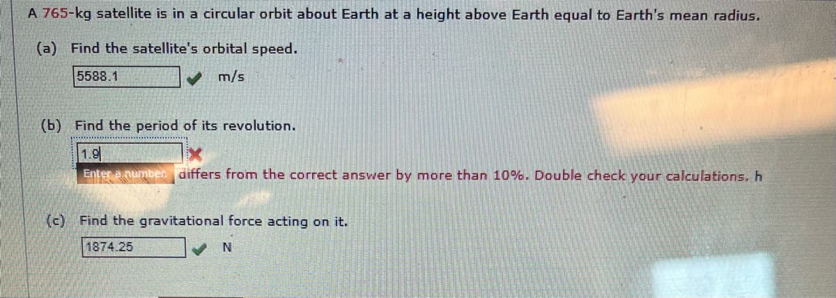 A 765-kg satellite is in a circular orbit about Earth at a height above Earth equal to Earth's mean radius.
(a) Find the satellite's orbital speed.
5588.1
m/s
(b) Find the period of its revolution.
1.9
Enter Anumber. differs from the correct answer by more than 10%. Double check your calculations.h
(c) Find the gravitational force acting on it.
1874.25
