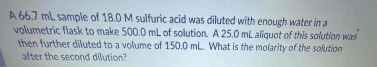 A 66.7 mL sample of 18.0 M sulfuric acid was diluted with enough water in a
volumetric flask to make 500.0 mL of solution. A 25.0 mL aliquot of this solution was
then further diluted to a volume of 150.0 mL. What is the molarity of the solution
after the second dilution?

