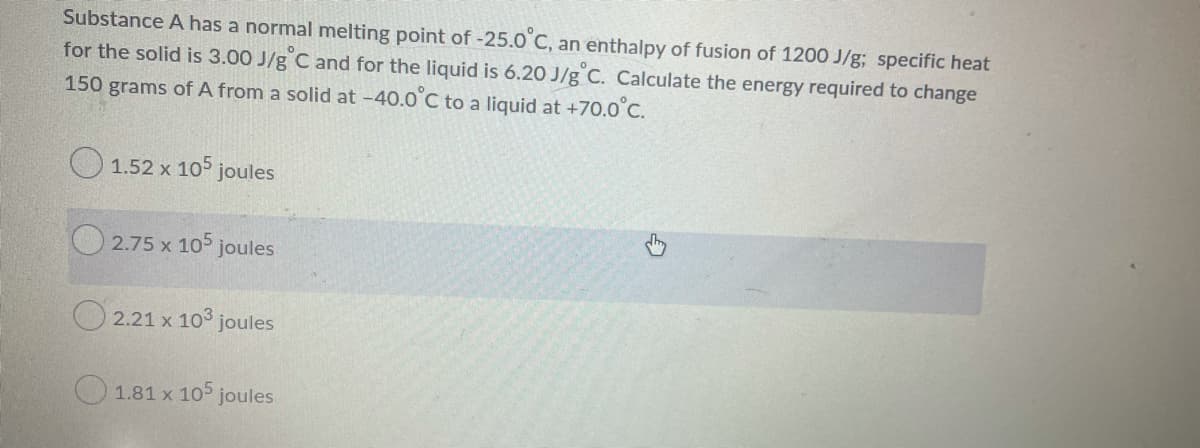 Substance A has a normal melting point of-25.0 C, an enthalpy of fusion of 1200 J/g; specific heat
for the solid is 3.00 J/g C and for the liquid is 6.20 J/g C. Calculate the energy required to change
150 grams of A from a solid at -40.0°C to a liquid at +70.0°C.
O 1.52 x 105 joules
2.75 x 105 joules
O 2.21 x 10° joules
O 1.81 x 105 joules
