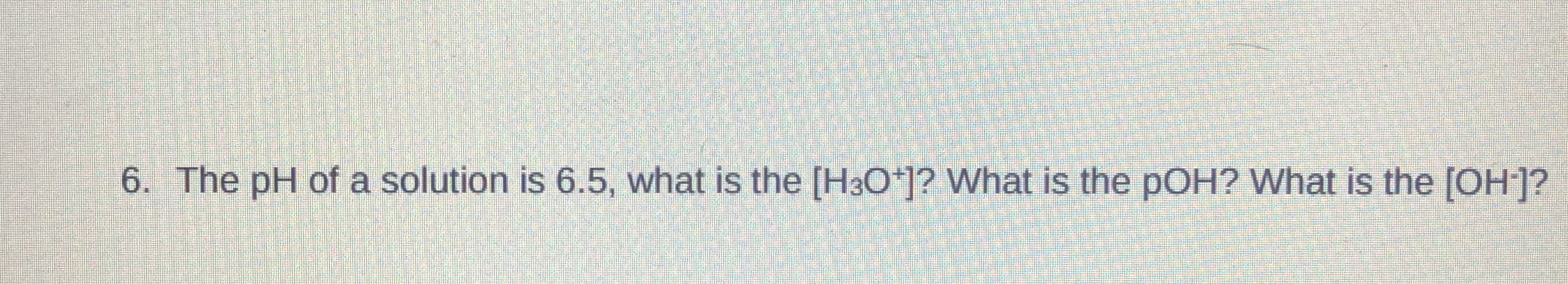 6. The pH of a solution is 6.5, what is the [H3O*]? What is the pOH? What is the [OH]?
