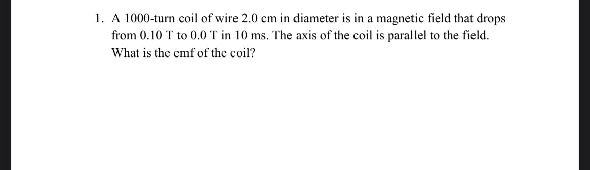 1. A 1000-turn coil of wire 2.0 cm in diameter is in a magnetic field that drops
from 0.10 T to 0.0 T in 10 ms. The axis of the coil is parallel to the field.
What is the emf of the coil?