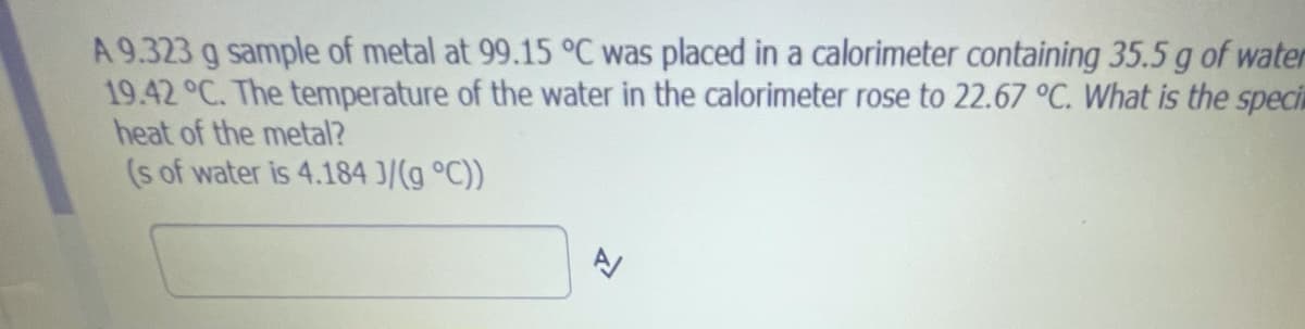 A 9.323 g sample of metal at 99.15 °C was placed in a calorimeter containing 35.5 g of water
19.42 °C. The temperature of the water in the calorimeter rose to 22.67 °C. What is the speci
heat of the metal?
(s of water is 4.184 J/(g °C))
