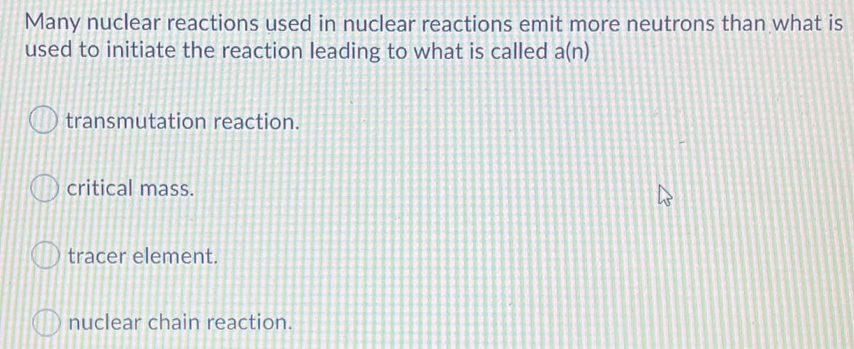 Many nuclear reactions used in nuclear reactions emit more neutrons than what is
used to initiate the reaction leading to what is called a(n)
transmutation reaction.
O critical mass.
O tracer element.
O nuclear chain reaction.
