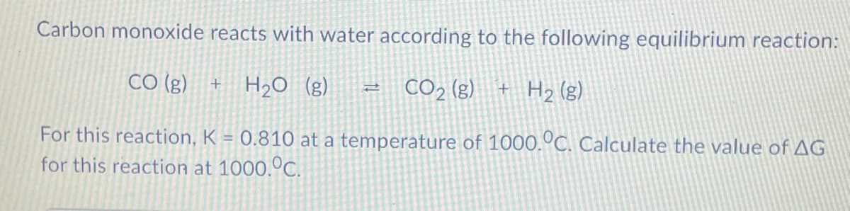Carbon monoxide reacts with water according to the following equilibrium reaction:
CO (g)
H2O (g)
CO2 (g)
+ H2 (g)
For this reaction, K = 0.810 at a temperature of 1000.°C. Calculate the value of AG
for this reaction at 1000.ºC.
%3D

